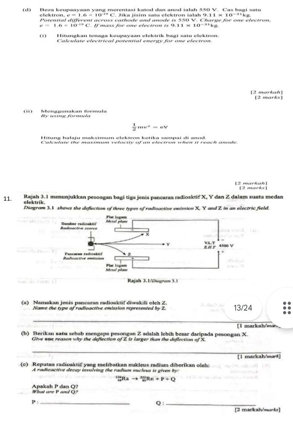 Beza keupaayaan yang merentasi katod dan anod ialah 550 V. Cas bagi satu
elektron, e=1.6* 10^(-19)C. Jika jisim satu elektron ialah 9.11* 10^(-31)kg.
Potential different across cathode and anode is 550 V. Charge for one electron,
e=1.6* 10^(-19)C. If mass for one electron is 9.11* 10^(-31)kg.
(i) Hitungkan tenaga keupayaan elektrik bagi satu elektron.
Calculate electrical potential energy for one electron.
[2 markah]
[2 marks]
(ii) Menggunakan formula
By using förmula
 1/2 mv^2=eV
Hitung halaju maksimum elektron ketika sampai di anod.
Calculate the maximum velocity of an electron when it reach anode.
[2 markah]
[2 mar Ks
11. Rajah 3.1 menunjukkan pesongan bagi tiga jenis pancaran radioaktif X, Y dan Z dalam suatu medan
elektrik.
Diagram 3.1 shows the deflection of three types of radioactive emission X, Y and Z in an electric field.
(a) Namakan jenis pancaran radioaktif diwakili oleh Z. E lxi α 13/24
Name the type of radioactive emission represented by Z.
_
[1 markah/mɑr
(b) Berikan satu sebab mengapa pesongan Z adalah lebih besar daripada pesongan X.
Give one reason why the deflection of Z is larger than the deflection of X.
_
[1 markah/mark]
(c) Reputan radioaktif yang melibatkan nukleus radium diberikan oleh:
A radioactive decay involving the radium nucleus is given by:
2Rª _(86)^(222)Rn+P+Q
_
Apakah P dan Q?
What are P and Q?
_ P:
Q :_
[2 markah/marks]