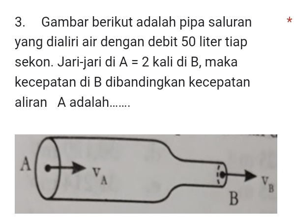 Gambar berikut adalah pipa saluran *
yang dialiri air dengan debit 50 liter tiap
sekon. Jari-jari di A=2 kali di B, maka
kecepatan di B dibandingkan kecepatan
aliran A adalah.......