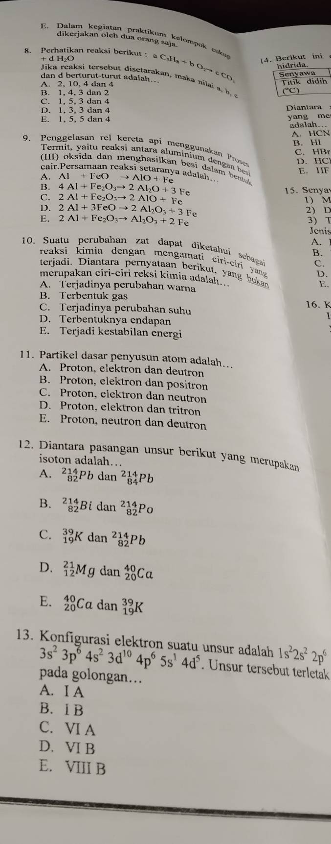 Dalam kegiatan praktíkum kelompok cuku
dikerjakan olch dua orang saja.
8. Perhatikan reaksi berikut: aC_3H_8+bO_2to cCO |4. Berikut ini
+ d H_2C
hidrida.
Senyawa
dan d berturut-turut adalah...
Jika reaksi tersebut disetarakan, maka nilai a  b ,
A. 2, 10, 4 dan 4 Titik
B. 1, 4, 3 dan 2
C. 1, 5, 3 dan 4
D. 1, 3, 3 dan 4 Diantara
E. 1, 5, 5 dan 4 yang me
adalah..
A. HCN
B. HI
9. Penggelasan rel kereta api menggunakan Prose D. HC
C. HBr
Term t , v a tu  reaksi antara aluminium denga b E. IIF
(III) oksida dan menghasilkan besi dalam bentuk
cair.Persamaan reaksi setaranya adalah..
A. A1+FeOto AlO+Fe
B. 4Al+Fe_2O_3to 2Al_2O+3Fe 15. Senyav
C. 2Al+Fe_2O_3to 2AlO+Fe
D. 2Al+3FeOto 2Al_2O_3+3Fe 1) M
2) D
E. 2Al+Fe_2O_3to Al_2O_3+2Fe 3) T
Jenis
A.
10. Suatu perubahan zat dapat diketahui sebagai C.
B.
reaksi kimia dengan mengamati ciri-ciri yang D.
terjadi. Diantara pernyataan berikut, yang bukan
merupakan ciri-ciri reksi kimia adalah... E.
A. Terjadinya perubahan warna
B. Terbentuk gas 16. K
C. Terjadinya perubahan suhu
D. Terbentuknya endapan
E. Terjadi kestabilan energi
11. Partikel dasar penyusun atom adalah…..
A. Proton, elektron dan deutron
B. Proton, elektron dan positron
C. Proton, elektron dan neutron
D. Proton, elektron dan tritron
E. Proton, neutron dan deutron
12. Diantara pasangan unsur berikut yang merupakan
isoton adalah…
A. _(82)^(214)Pbdan^2_(84)^(14)Pb
B. _(82)^(214)Bidan^(214)_82Po
C. _(19)^(39)Kdan^(214)_82Pb
D. _(12)^(21)Mg dan _(20)^(40)Ca
E. _(20)^(40)Ca da n _(19)^(39)K
13. Konfigurasi elektron suatu unsur adalah 1s^22s^22p^6
3s^23p^64s^23d^(10)4p^65s^14d^5. Unsur tersebut terletak
pada golongan…
A. I A
B. I B
C. VI A
D. VI B
E. VIII B