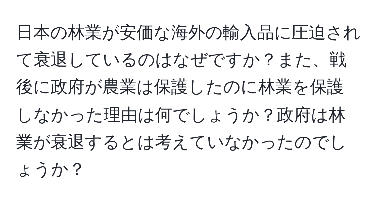 日本の林業が安価な海外の輸入品に圧迫されて衰退しているのはなぜですか？また、戦後に政府が農業は保護したのに林業を保護しなかった理由は何でしょうか？政府は林業が衰退するとは考えていなかったのでしょうか？