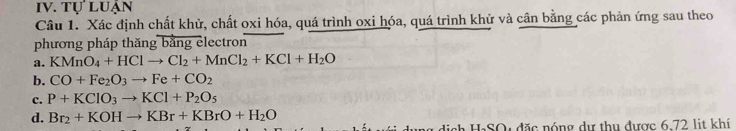 TULU JAN 
Câu 1. Xác định chất khử, chất oxi hóa, quá trình oxi hóa, quá trình khử và cân bằng các phản ứng sau theo 
phương pháp thăng bằng electron 
a. KMnO_4+HClto Cl_2+MnCl_2+KCl+H_2O
b. CO+Fe_2O_3to Fe+CO_2
c. P+KClO_3to KCl+P_2O_5
d. Br_2+KOHto KBr+KBrO+H_2O
dị ch HạSO: đặc nóng dự thu được 6.72 lit khí