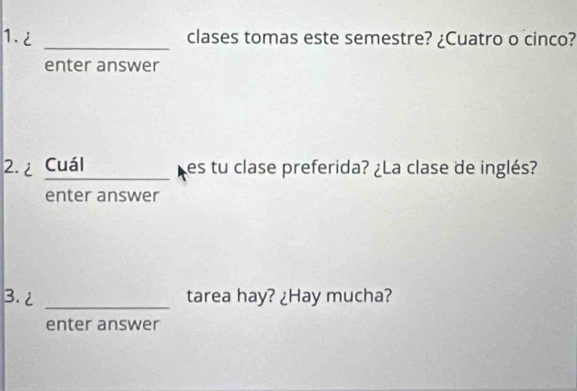 1.2 _clases tomas este semestre? ¿Cuatro o cinco? 
enter answer 
2.¿ Cuál es tu clase preferida? ¿La clase de inglés? 
enter answer 
3. 2 _tarea hay? ¿Hay mucha? 
enter answer