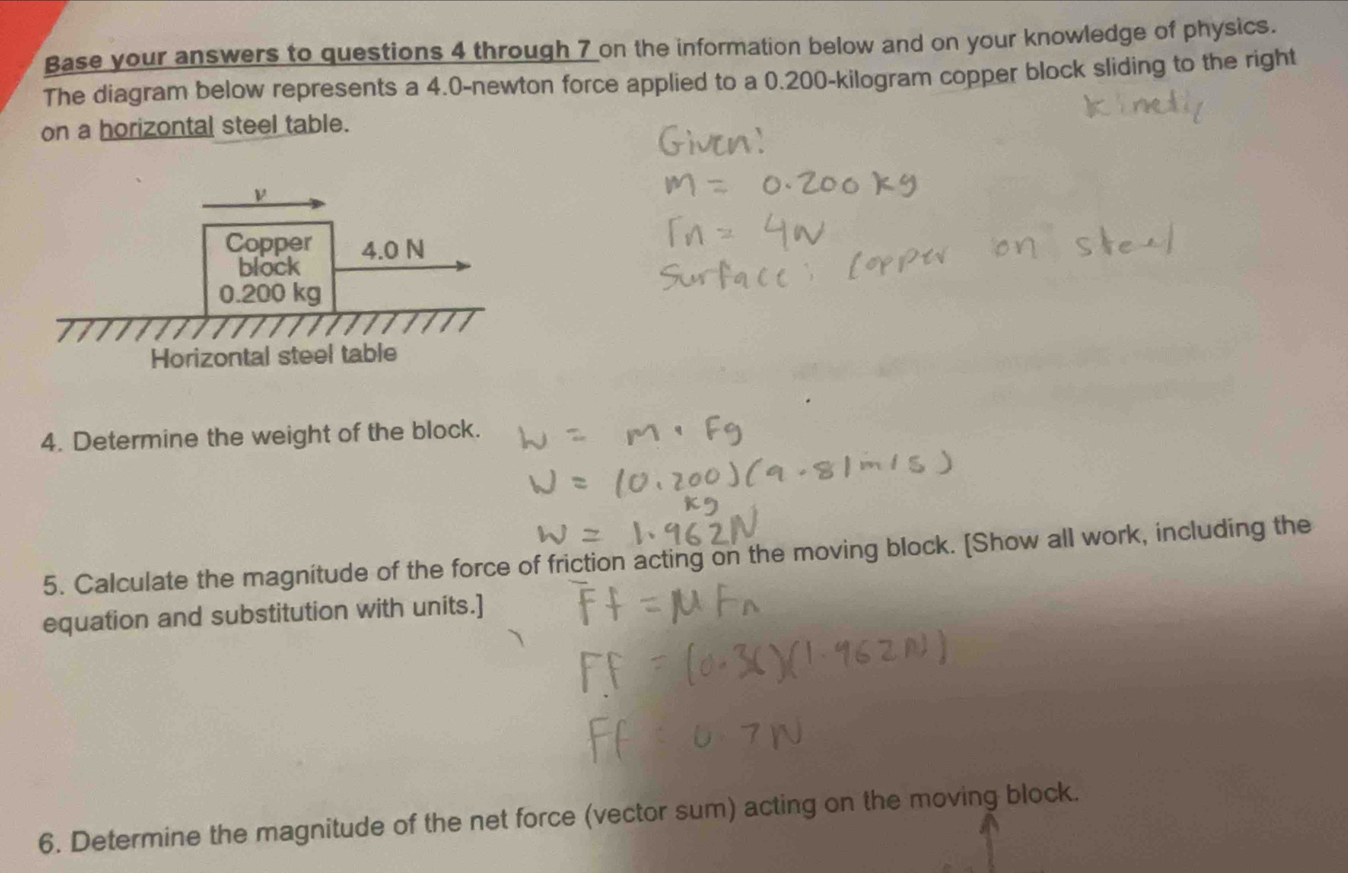 Base your answers to questions 4 through 7 on the information below and on your knowledge of physics. 
The diagram below represents a 4.0-newton force applied to a 0.200-kilogram copper block sliding to the right 
on a horizontal steel table. 
4. Determine the weight of the block. 
5. Calculate the magnitude of the force of friction acting on the moving block. [Show all work, including the 
equation and substitution with units.] 
6. Determine the magnitude of the net force (vector sum) acting on the moving block.