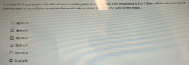 a recipe for fizzy grape juice, the radio of cups of sparkling water to cu ape juice concentrate is 3 to 1. Sellect all the ratios of cups of
sparking water to cups of juice concentrate that would make a misture th s te same as this necipe.
452
) 63
Qa3
0)④ π4
24
115