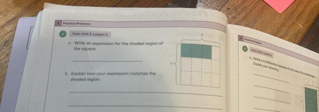 A Proctica Problems 
from Unit 3, Lesson 4 1 
Proctics Problems 
a. Write an expression for the shaded region of 
the square. 
from Unit 3, Lesson 6 
_ 
1 
Explain your reasoning 
_ 
. Write a multiplication expression for the area of the shaded region 
b. Explain how your expression matches the 
shaded region. 
_ 
_ 
_ 
_ 
1< 
_