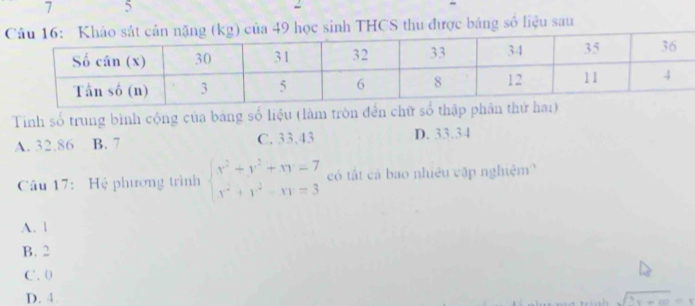 7 5
CS thu được bảng số liệu sau
Tinh số trung bình cộng của bảng số liệu (làm tròn đến chữ số thập ph
A. 32.86 B. 7 C. 33.43 D. 33.34
Câu 17: Hệ phương trình beginarrayl x^2+y^2+xy=7 x^2+y^2-xy=3endarray. có tất cá bao nhiêu cập nghiệm?
A. l
B. 2
C. 0
D. 4 sqrt(^3)x+10=