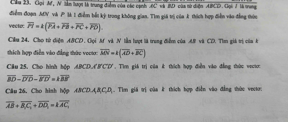 Cầu 23. Gọi M, N lần lượt là trung điểm của các cạnh AC và BD của tứ diện ABCD. Gọi / là trung 
điểm đoạn MN và P là 1 điểm bất kỳ trong không gian. Tìm giá trị của k thích hợp điền vào đẳng thức 
vecto: overline PI=k(overline PA+overline PB+overline PC+overline PD). 
Câu 24. Cho tứ diện ABCD. Gọi M và N lần lượt là trung điểm của AB và CD. Tìm giá trị của k 
thích hợp điền vào đẳng thức vectơ: overline MN=k(overline AD+overline BC)
Câu 25. Cho hình hộp ABCD.A B'C'D'. Tìm giá trị của k thích hợp điền vào đẳng thức vectơ:
overline BD-overline D'D-overline B'D'=koverline BB'
Câu 26. Cho hình hộp ABCD.. A_1B_1C_1D_1. Tìm giá trị của k thích hợp điền vào đẳng thức vectơ:
overline AB+overline B_1C_1+overline DD_1=koverline AC_1