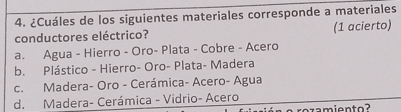 ¿Cuáles de los siguientes materiales corresponde a materiales
conductores eléctrico? (1 acierto)
a. Agua - Hierro - Oro- Plata - Cobre - Acero
b. Plástico - Hierro- Oro- Plata- Madera
c. Madera- Oro - Cerámica- Acero- Agua
d. Madera- Cerámica - Vidrio- Acero
rozamiento?