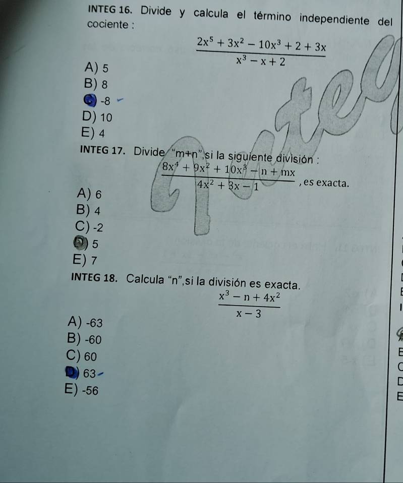 INTEG 16. Divide y calcula el término independiente del
cociente :
A) 5
 (2x^5+3x^2-10x^3+2+3x)/x^3-x+2 
B) 8
( -8
D) 10
E) 4
INTEG 17. Divide “ r m+r n''si la siguiente división :
A) 6
 (8x^4+9x^2+10x^3-(n+mx)/4x^2+3x-1  , es exacta.
B) 4
C) -2
⑤) 5
E) 7
INTEG 18. Calcula “ n ”,si la división es exacta.
 (x^3-n+4x^2)/x-3 
A) -63
B) -60
C) 60
D) 63
E) -56