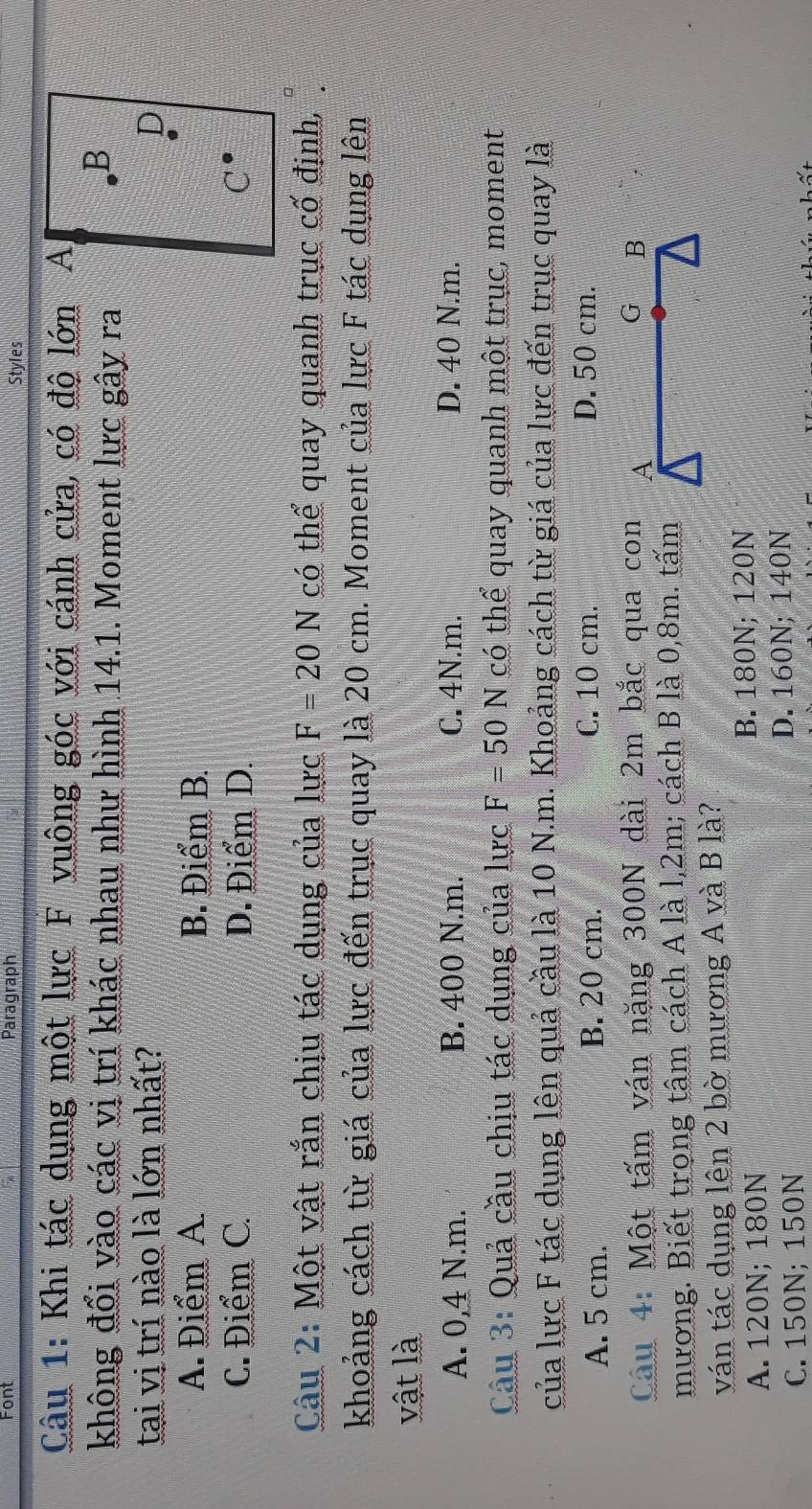 Font Paragraph Styles
Câu 1: Khi tác dụng một lực F vuông góc với cánh cửa, có độ lớn A
không đổi vào các vị trí khác nhau như hình 14.1. Moment lực gây ra
B
tại vị trí nào là lớn nhất? D
A. Điểm A. B. Điểm B.
C. Điểm C. D. Điểm D. C
Câu 2: Một vật rắn chịu tác dụng của lực F=20N có thể quay quanh trục cố định,
khoảng cách từ giá của lực đến trục quay là 20 cm. Moment của lực F tác dụng lên
vật là
A. 0,4 N.m. B. 400 N.m. C. 4N.m. D. 40 N.m.
Câu 3: Quả cầu chịu tác dụng của lực F=50N có thể quay quanh một trục, moment
của lực F tác dụng lên quả cầu là 10 N.m. Khoảng cách từ giá của lực đến trục quay là
A. 5 cm. B. 20 cm. C. 10 cm. D. 50 cm.
G
Câu 4: Một tấm ván nặng 300N dài 2m bắc qua con A B
mương. Biết trong tâm cách A là l, 2m; cách B là 0,8m. tấm
ván tác dụng lên 2 bờ mương A và B là?
A. 120N; 180N
B. 180N; 120N
C. 150N; 150N D. 160N; 140N