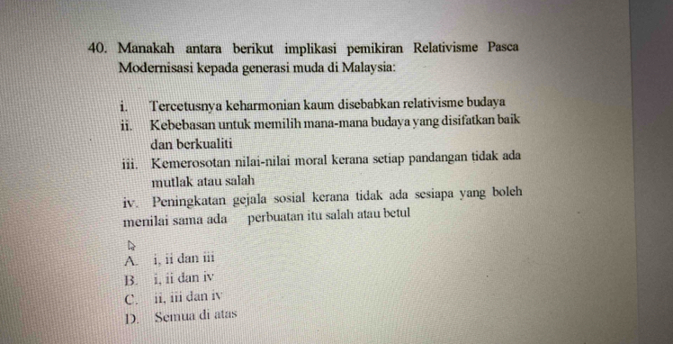 Manakah antara berikut implikasi pemikiran Relativisme Pasca
Modernisasi kepađa generasi muda di Malaysia:
i. Tercetusnya keharmonian kaum disebabkan relativisme budaya
ii. Kebebasan untuk memilih mana-mana budaya yang disifatkan baik
dan berkualiti
iii. Kemerosotan nilai-nilai moral kerana setiap pandangan tidak ada
mutlak atau salah
iv. Peningkatan gejala sosial kerana tidak ada sesiapa yang boleh
menilai sama ada perbuatan itu salah atau betul
D
A. i, ii dan iii
B. i, ii dan iv
C. ii, iii dan iv
D. Semua di atas