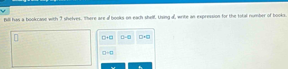 Bill has a bookcase with 7 shelves. There are d books on each shelf. Using d, write an expression for the total number of books.
□ +□ □ -□ □ * □
□ / □