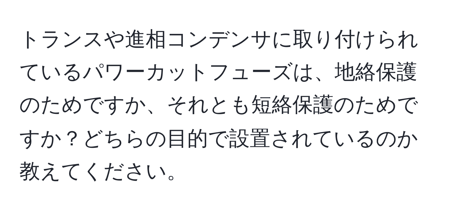 トランスや進相コンデンサに取り付けられているパワーカットフューズは、地絡保護のためですか、それとも短絡保護のためですか？どちらの目的で設置されているのか教えてください。