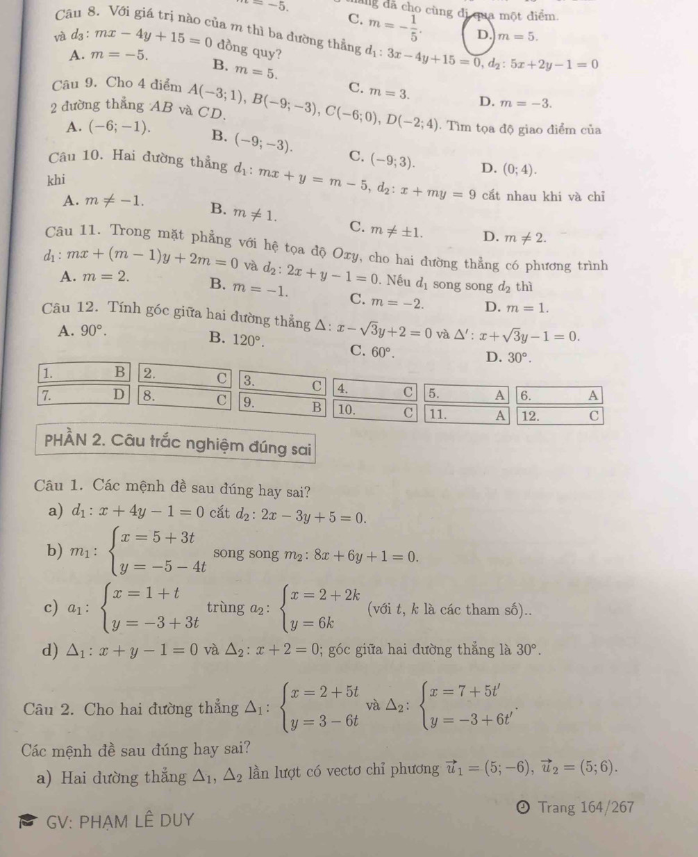 =-5. dãng dã cho cùng di  qua một điểm.
C. m=- 1/5 . D. m=5.
Câu 8. Với giá trị nào của m thì ba đường thẳng d_1: 3x-4y+15=0,d_2:5x+2y-1=0
và d₃ : mx-4y+15=0 dồng quy?
A. m=-5.
B. m=5.
Câu 9. Cho 4 điểm C. m=3. D. m=-3.
2 đường thẳng AB và CD. A(-3;1),B(-9;-3),C(-6;0),D(-2;4). Tìm tọa độ giao điểm của
A. (-6;-1). B. (-9;-3). C.
Câu 10. Hai đường thẳng d_1:mx+y=m-5,d_2:x+my=9 (-9;3). D.
khi (0;4).
cắt nhau khi và chỉ
A. m!= -1. B. m!= 1. C. m!= ± 1.
D. m!= 2.
Câu 11. Trong mặt phẳng với hệ tọa độ Oxy, cho hai đường thẳng có phương trình
d_1:mx+(m-1)y+2m=0 và d_2:2x+y-1=0. Nếu d_1 song song d_2 thì
A. m=2.
B. m=-1. C. m=-2. D. m=1.
Câu 12. Tính góc giữa hai đường thẳng Δ: x-sqrt(3)y+2=0 và △ ':x+sqrt(3)y-1=0.
A. 90°.
B. 120°. C. 60°.
D. 30°.
1. B 2. C 3. C 4. C 5. A 6. A
7. D 8. C 9. B 10. C 11. A 12. c
PHẢN 2. Câu trắc nghiệm đúng sai
Câu 1. Các mệnh đề sau đúng hay sai?
a) d_1:x+4y-1=0 cắt d_2:2x-3y+5=0.
b) m_1:beginarrayl x=5+3t y=-5-4tendarray. song song m_2:8x+6y+1=0.
c) a_1:beginarrayl x=1+t y=-3+3tendarray. trùng a_2:beginarrayl x=2+2k y=6kendarray. (với t, k là các tham số)..
d) △ _1:x+y-1=0 và △ _2:x+2=0; góc giữa hai đường thẳng là 30°.
Câu 2. Cho hai đường thẳng △ _1:beginarrayl x=2+5t y=3-6tendarray. và △ _2:beginarrayl x=7+5t' y=-3+6t'endarray.
Các mệnh đề sau đúng hay sai?
a) Hai dường thẳng △ _1,△ _2 ln lượt có vectơ chỉ phương vector u_1=(5;-6),vector u_2=(5;6).
Trang 164/267
GV: PHẠM LÊ DUY