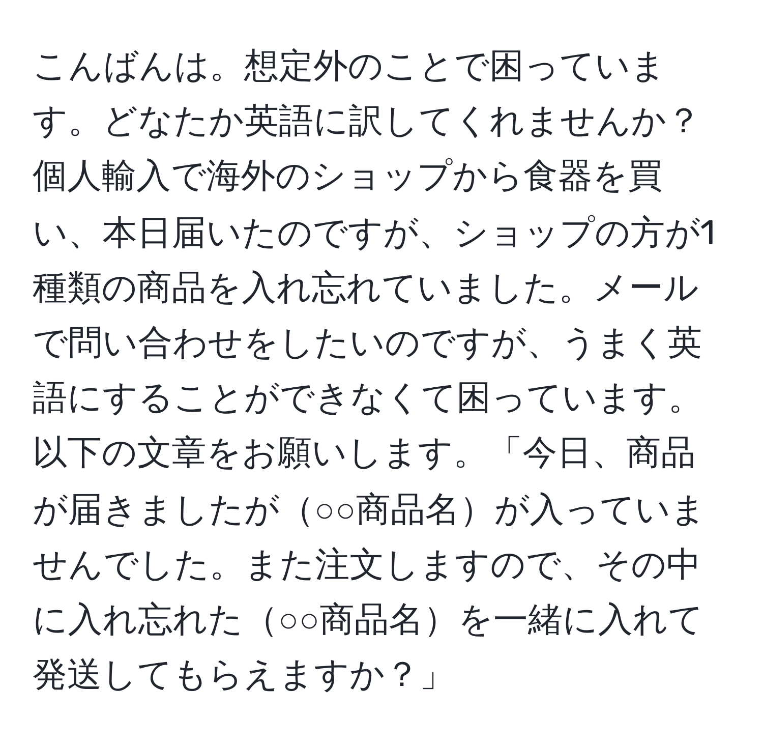 こんばんは。想定外のことで困っています。どなたか英語に訳してくれませんか？個人輸入で海外のショップから食器を買い、本日届いたのですが、ショップの方が1種類の商品を入れ忘れていました。メールで問い合わせをしたいのですが、うまく英語にすることができなくて困っています。以下の文章をお願いします。「今日、商品が届きましたが○○商品名が入っていませんでした。また注文しますので、その中に入れ忘れた○○商品名を一緒に入れて発送してもらえますか？」