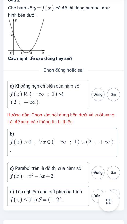 Cho hàm số y=f(x) có đồ thị dạng parabol như 
hình bên dưới. 
Các mệnh đề sau đúng hay sai? 
Chọn đúng hoặc sai 
a) Khoảng nghịch biến của hàm số
f(x) là (-∈fty ;1) và Đúng Sai
(2;+∈fty ). 
Hướng dẫn: Chọn vào nội dung bên dưới và vuốt sang 
trái để xem các thông tin bị thiếu 
b)
f(x)>0, forall x∈ (-∈fty ;1)∪ (2;+∈fty )
c) Parabol trên là đồ thị của hàm số
f(x)=x^2-3x+2. 
Đúng Sai 
d) Tập nghiệm của bất phương trình 
Đúr
f(x)≤ 0 là S=(1;2).