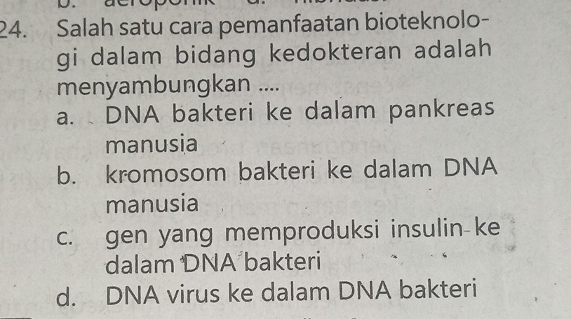 Salah satu cara pemanfaatan bioteknolo-
gi dalam bidang kedokteran adalah 
menyambungkan ....
a. DNA bakteri ke dalam pankreas
manusia
b. kromosom bakteri ke dalam DNA
manusia
c. gen yang memproduksi insulin-ke
dalam DNA bakteri
d. DNA virus ke dalam DNA bakteri