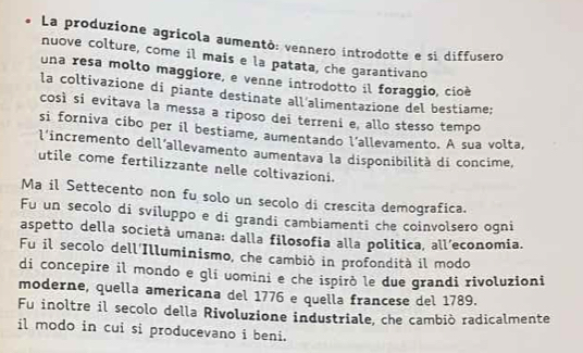 La produzione agricola aumentò: vennero introdotte e si diffusero 
nuove colture, come il mais e la patata, che garantivano 
una resa molto maggiore, e venne introdotto il foraggio, cioè 
la coltivazione di piante destinate all’alimentazione del bestiame; 
così si evitava la messa a riposo dei terreni e, allo stesso tempo 
si forniva cibo per il bestiame, aumentando l'allevamento. A sua volta, 
l'incremento dell'allevamento aumentava la disponibilità di concime, 
utile come fertilizzante nelle coltivazioni. 
Ma il Settecento non fu solo un secolo di crescita demografica. 
Fu un secolo di sviluppo e di grandi cambiamenti che coinvolsero ogni 
aspetto della società umana: dalla filosofia alla politica, all’economia. 
Fu il secolo dell'Illuminismo, che cambió in profondità il modo 
di concepire il mondo e gli uomini e che ispirò le due grandi rivoluzioni 
moderne, quella americana del 1776 e quella francese del 1789. 
Fu inoltre il secolo della Rivoluzione industriale, che cambiò radicalmente 
il modo in cui si producevano i beni.