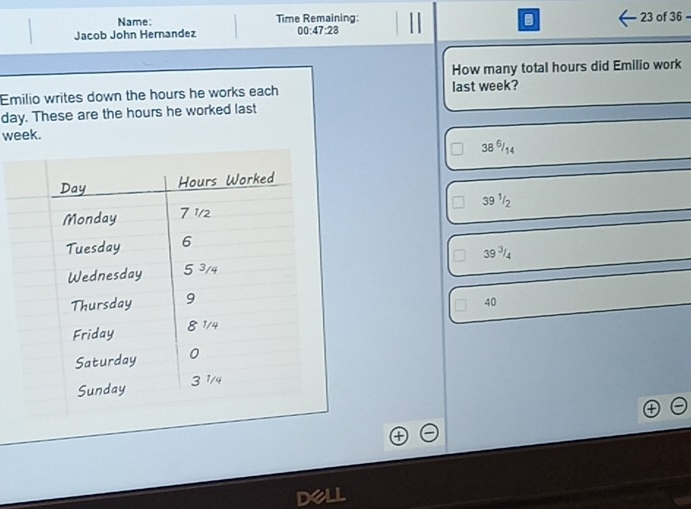 Name: Time Remaining: 23 of 36
Jacob John Hernandez 00:47:28
How many total hours did Emilio work
Emilio writes down the hours he works each last week?
day. These are the hours he worked last
week.
38 6/14
39 ¹/2
39^3/_4
40
DeLL