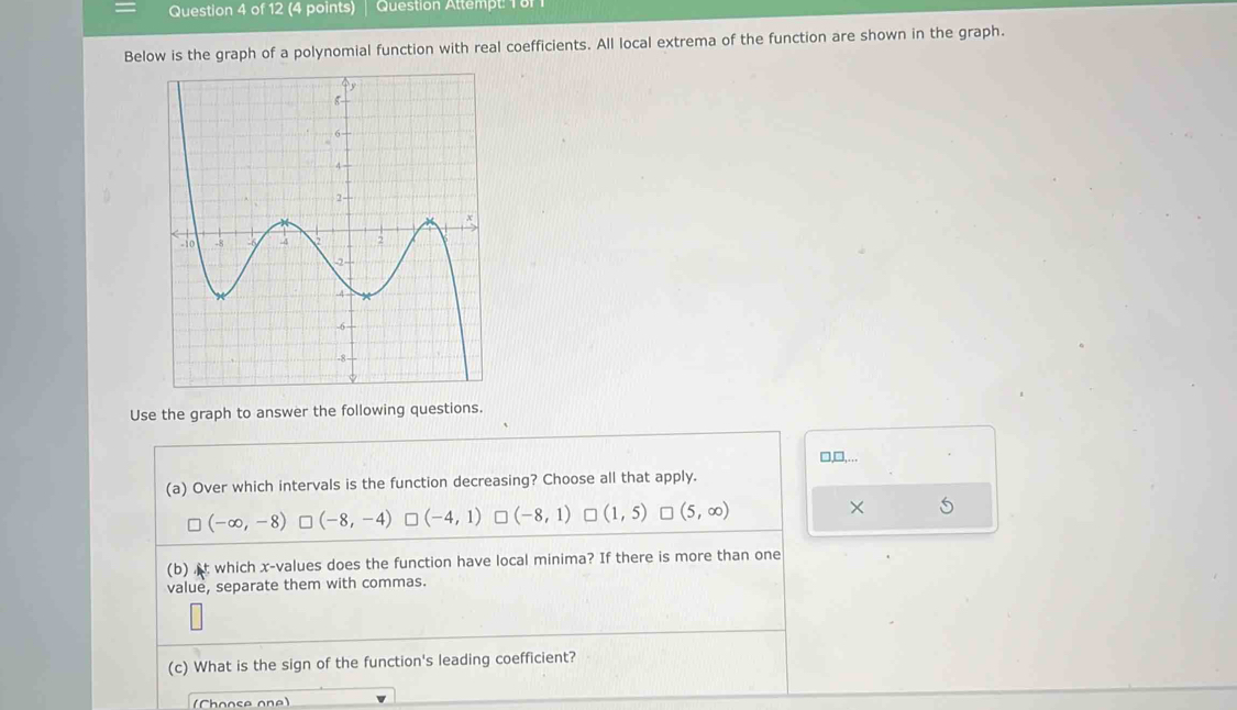 Question Attempt: 1 or 1
Below is the graph of a polynomial function with real coefficients. All local extrema of the function are shown in the graph.
Use the graph to answer the following questions.
□,□,...
(a) Over which intervals is the function decreasing? Choose all that apply.
(-∈fty ,-8) (-8,-4) (-4,1) (-8,1) (1,5) □ (5,∈fty ) × 5
(b) A which x -values does the function have local minima? If there is more than one
value, separate them with commas.
(c) What is the sign of the function's leading coefficient?
(Choose one)