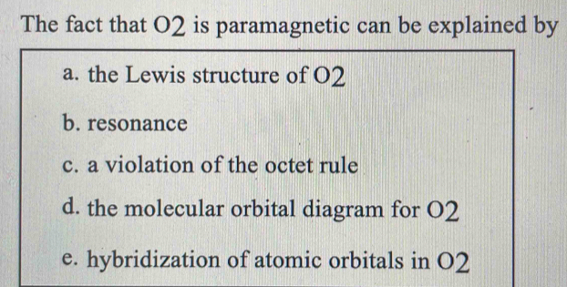 The fact that O2 is paramagnetic can be explained by
a. the Lewis structure of O2
b. resonance
c. a violation of the octet rule
d. the molecular orbital diagram for O2
e. hybridization of atomic orbitals in O2