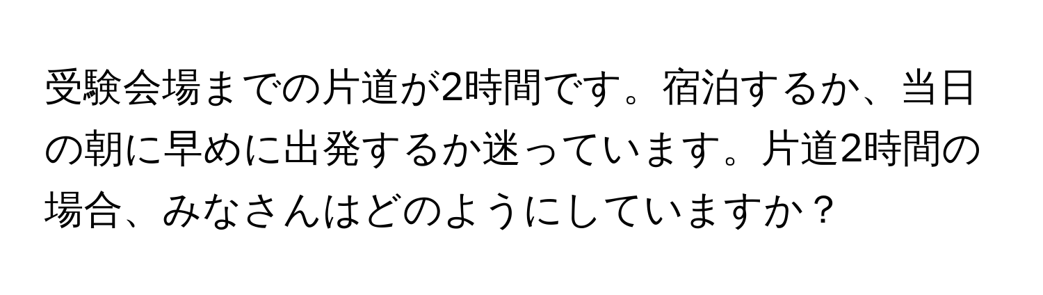 受験会場までの片道が2時間です。宿泊するか、当日の朝に早めに出発するか迷っています。片道2時間の場合、みなさんはどのようにしていますか？