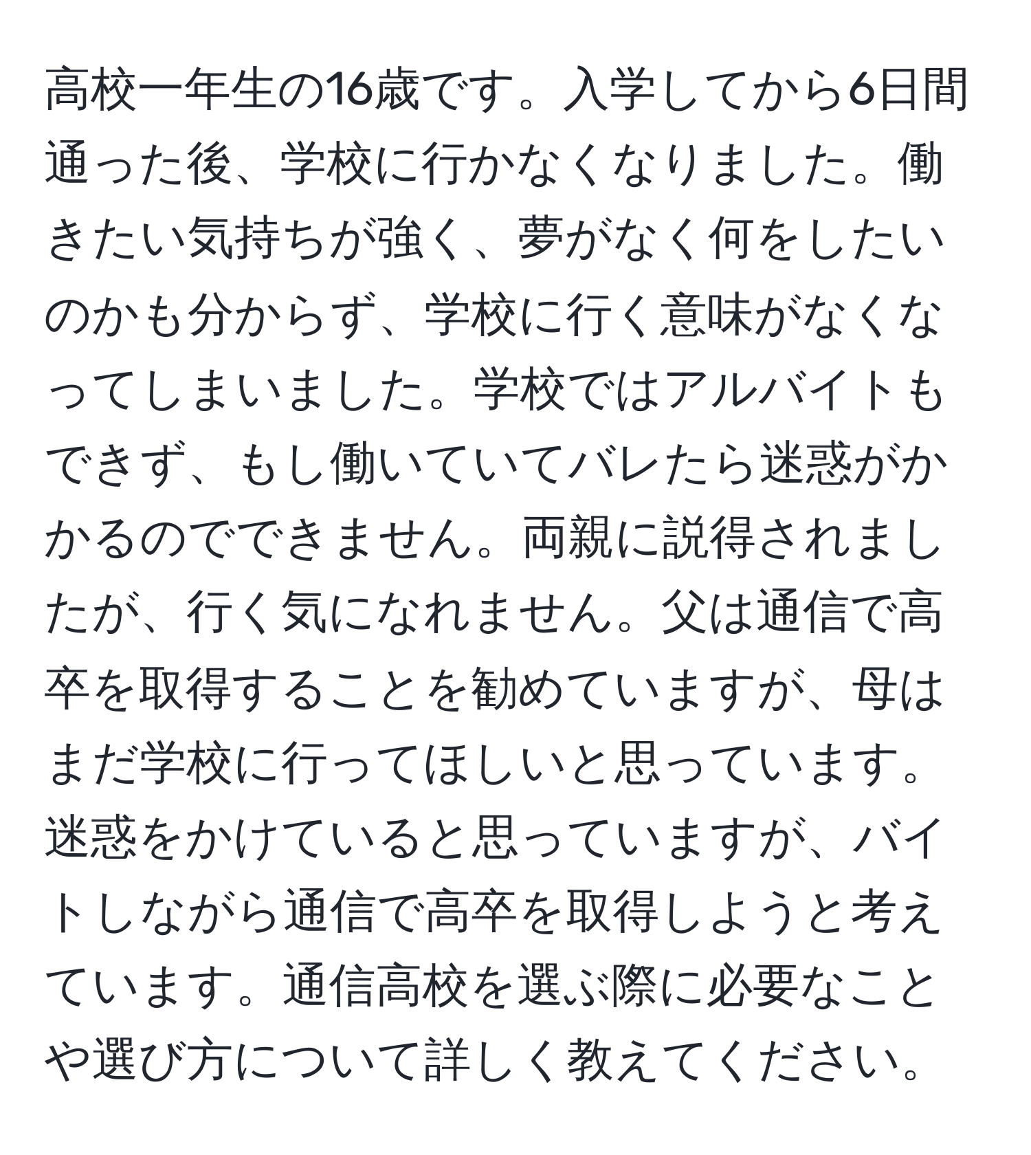 高校一年生の16歳です。入学してから6日間通った後、学校に行かなくなりました。働きたい気持ちが強く、夢がなく何をしたいのかも分からず、学校に行く意味がなくなってしまいました。学校ではアルバイトもできず、もし働いていてバレたら迷惑がかかるのでできません。両親に説得されましたが、行く気になれません。父は通信で高卒を取得することを勧めていますが、母はまだ学校に行ってほしいと思っています。迷惑をかけていると思っていますが、バイトしながら通信で高卒を取得しようと考えています。通信高校を選ぶ際に必要なことや選び方について詳しく教えてください。