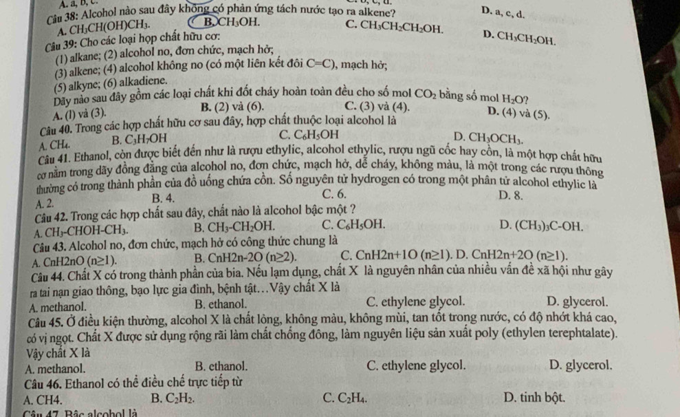 A. a, b, c.
Câu 38: Alcohol nào sau đây không có phản ứng tách nước tạo ra alkene? D. a, ,d
A. CH₃CH(OH I)CH_3. B. CH_3OH.
Câu 39: Cho các loại họp chất hữu cơ: C. CH_3CH_2CH_2OH.
D. CH_3CH_2OH.
(1) alkane; (2) alcohol no, đơn chức, mạch hở;
(3) alkene; (4) alcohol không no (có một liên kết đôi C=C) , mạch hở;
(5) alkyne; (6) alkadiene.
Dãy nào sau đây gồm các loại chất khi đốt cháy hoàn toàn đều cho số mol CO_2 bằng số mol H_2O
A. (l) và (3). B. (2) và (6).
C. (3) và (4). D. (4) và (5).
Câu 40. Trong các hợp chất hữu cơ sau đây, hợp chất thuộc loại alcohol là
A. CH₄. B. C₃H7C DF
C. C_6H_5OH D. CH_3OCH_3.
Câu 41. Ethanol, còn được biết đến như là rượu ethylic, alcohol ethylic, rượu ngũ cốc hay cồn, là một hợp chất hữu
cơ nằm trong dãy đồng đẳng của alcohol no, đơn chức, mạch hở, dễ cháy, không màu, là một trong các nượu thông
thường có trong thành phần của đồ uống chứa cồn. Số nguyên tử hydrogen có trong một phân tử alcohol ethylic là
A. 2. B. 4. C. 6.
D. 8.
Câu 42. Trong các hợp chất sau đây, chất nào là alcohol bậc một ?
A. CH₃-CHOH-Cl^-|3 B. CH_3-CH_2OH. C. C_6H_5OH.
D. (CH_3)_3C-OH.
Câu 43. Alcohol no, đơn chức, mạch hở có công thức chung là
A. CnH2nO (n≥ 1) B. CnH2n-2O(n≥ 2). C. CnH2n+1O(n≥ 1). D. CnH2n+2O(n≥ 1).
Câu 44. Chất X có trong thành phần của bia. Nếu lạm dụng, chất X là nguyên nhân của nhiều vấn đề xã hội như gây
ra tai nạn giao thông, bạo lực gia đình, bệnh tật..Vậy chất X là
A. methanol. B. ethanol. C. ethylene glycol. D. glycerol.
Câu 45. Ở điều kiện thường, alcohol X là chất lỏng, không màu, không mùi, tan tốt trong nước, có độ nhớt khá cao,
có vị ngọt. Chất X được sử dụng rộng rãi làm chất chống đông, làm nguyên liệu sản xuất poly (ethylen terephtalate).
ậy chất X là
A. methanol. B. ethanol. C. ethylene glycol. D. glycerol.
Câu 46. Ethanol có thể điều chế trực tiếp từ
A. CH4. B. C_2H_2. C. C_2H_4. D. tinh bột.
Câu 47. Bâc alcobol là