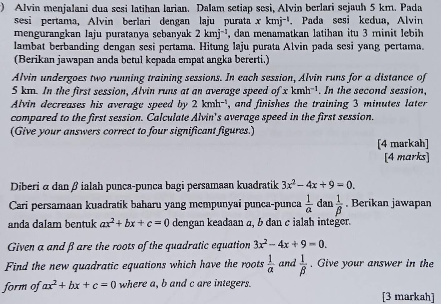 ) Alvin menjalani dua sesi latihan larian. Dalam setiap sesi, Alvin berlari sejauh 5 km. Pada 
sesi pertama, Alvin berlari dengan laju purata xkmj^(-1). Pada sesi kedua, Alvin 
mengurangkan laju puratanya sebanyak 2kmj^(-1) , dan menamatkan latihan itu 3 minit lebih 
lambat berbanding dengan sesi pertama. Hitung laju purata Alvin pada sesi yang pertama. 
(Berikan jawapan anda betul kepada empat angka bererti.) 
Alvin undergoes two running training sessions. In each session, Alvin runs for a distance of
5 km. In the first session, Alvin runs at an average speed of xkmh^(-1). In the second session, 
Alvin decreases his average speed by 2kmh^(-1) , and finishes the training 3 minutes later 
compared to the first session. Calculate Alvin’s average speed in the first session. 
(Give your answers correct to four significant figures.) 
[4 markah] 
[4 marks] 
Diberi α dan β ialah punca-punca bagi persamaan kuadratik 3x^2-4x+9=0. 
Cari persamaan kuadratik baharu yang mempunyai punca-punca  1/alpha   dan  1/beta  . Berikan jawapan 
anda dalam bentuk ax^2+bx+c=0 dengan keadaan α, b dan c ialah integer. 
Given a and β are the roots of the quadratic equation 3x^2-4x+9=0. 
Find the new quadratic equations which have the roots  1/alpha   and  1/beta  . Give your answer in the 
form of ax^2+bx+c=0 where a, b and c are integers. 
[3 markah]