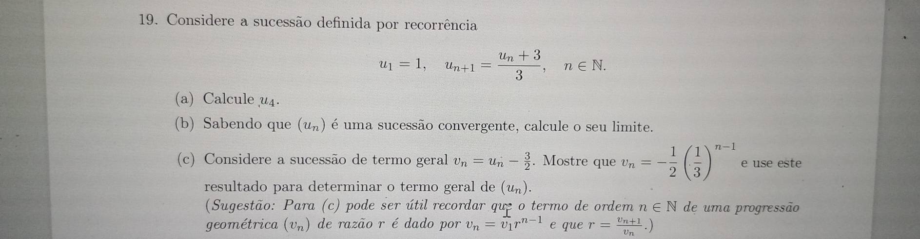 Considere a sucessão definida por recorrência
u_1=1, u_n+1=frac u_n+33, n∈ N. 
(a) Calcule u4. 
(b) Sabendo que (u_n) é uma sucessão convergente, calcule o seu limite. 
(c) Considere a sucessão de termo geral v_n=u_n- 3/2 . Mostre que v_n=- 1/2 ( 1/3 )^n-1 e use este 
resultado para determinar o termo geral de (u_n). 
(Sugestão: Para (c) pode ser útil recordar que o termo de ordem n∈ N de uma progressão 
geométrica (vπ) de razão r é dado por v_n=v_1r^(n-1) e que r=frac v_n+1v_n.)