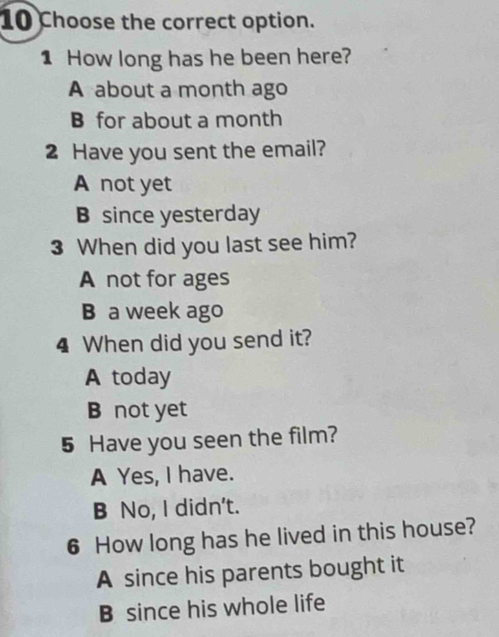 Choose the correct option.
1 How long has he been here?
A about a month ago
B for about a month
2 Have you sent the email?
A not yet
B since yesterday
3 When did you last see him?
A not for ages
B a week ago
4 When did you send it?
A today
B not yet
5 Have you seen the film?
A Yes, I have.
B No, I didn't.
6 How long has he lived in this house?
A since his parents bought it
B since his whole life