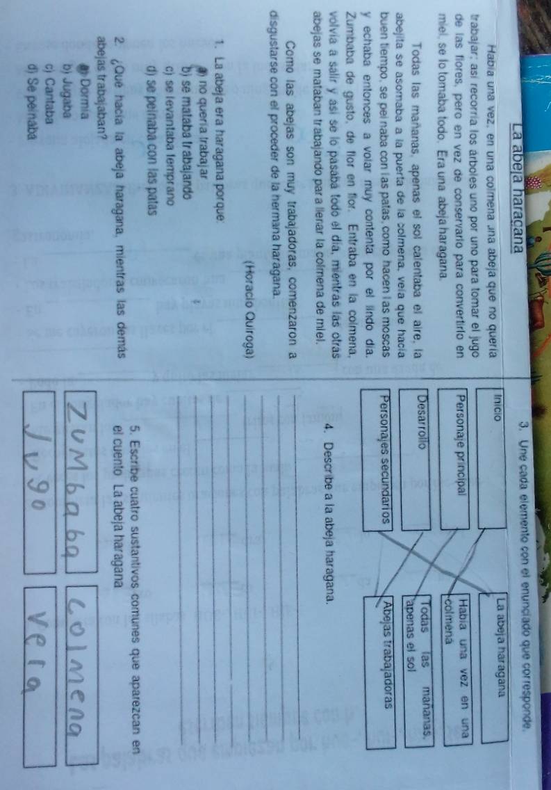La abeja haraçana 3. Une cada elemento con el enunciado que corresponde.
Habia una vez, en una colmena una abeja que no quería Inicio La abeja haragana
trabajar; así recorría los árboles uno por uno para tomar el jugo
de las flores, pero en vez de conservario para convertirío en Personaje principal Había una vez en una
miel, se lo tomaba todo. Era una abeja haragana. colmená
Todas las mañanas, apenas el sol calentaba el aire, la Desarrollo Todas las mañana
abejita se asomaba a la puerta de la colmena, veía que hacía apenas el sol
buen tiempo, se pei naba con l as patas, como hacen l as moscas Personajes secundarios Abejás trabajadoras
y echaba entonces a volar muy contenta por el lindo día.
Zumbaba de gusto, de flor en flor. Entraba en la colmena,
volvía a salir y así se lo pasaba todo el día, mientras las otras 4. Describe a la abeja haragana.
abejas se mataban trabajando para lleñar la colmena de miel.
_
_
Como las abejas son muy trabajadoras, comenzaron a
_
disgustarse con el proceder de la hermana haragana.
(Horacio Quiroga)_
_
1. La abeja era haragana porque:
_
) no quería trabajar
_
b) se mataba trabajando
_
c) se levantaba temprano
d) se peinaba con las patas
5. Escribe cuatro sustantivos comunes que aparezcan en
2. ¿Que hacía la abeja haragana, mientras las demás el cuento La abeja haragana
abejas trabajaban?
D Dormía
b) Jugaba
c) Cantaba
d) Se peinaba