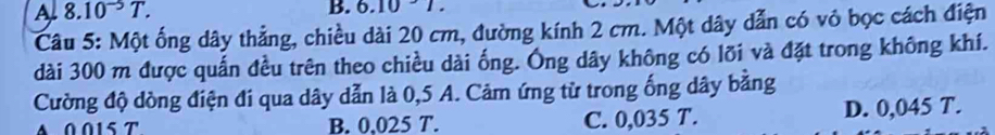 5.10
A 8.10^(-5)T. -1 .
Câu 5: Một ống dây thẳng, chiều dài 20 cm, đường kính 2 cm. Một dây dẫn có vỏ bọc cách điện
dài 300 m được quấn đều trên theo chiều dài ống. Ông dây không có lõi và đặt trong không khí.
Cường độ dòng điện đi qua dây dẫn là 0,5 A. Cảm ứng từ trong ống dây bằng
A 0015 T B. 0.025 T. C. 0,035 T. D. 0,045 T.