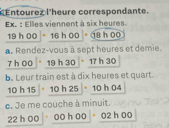 Entourez l'heure correspondante. 
Ex. : Elles viennent à six heures.
19h00°16h00° 18 h 00
a. Rendez-vous à sept heures et demie.
7h00 S a h 30 17 h 30
b. Leur train est à dix heures et quart.
10h15|· 10h25· 10 h04
c. Je me couche à minuit.
22 P C 0 C 00° 02 h00
hà o