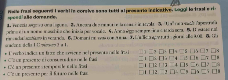 a Nelle frasi seguenti i verbi in corsivo sono tutti al presente indicativo. Leggi le frasi e ri- 
spondi alle domande. 
1. Venczia sørge su una laguna. 2. Ancora due minuti e la cena è in tavola. 3. “Un” non vule l'apostrofo 
prima di un nome maschile che inizia per vocale. 4. Anna lægge sempre fino a tarda sera. 5. D’estate noi 
rimandati studiamø in veranda. 6. Domani mi vedø con Anna. 7. Ľufficio apre tutti i giorni alle 9.00. 8. Gli 
studenti della I C vincono 3 a 1. 
Il verbo indica un fatto che avviene nel presente nelle frasi ] 2 3 4
8 
C'è un presente di consuetudine nelle frasi 2 8
C'è un presente atemporale nelle frasi 2 8
C'è un presente per il futuro nelle frasi 2 8