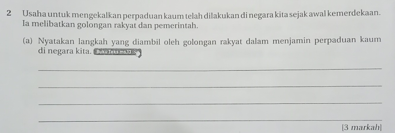 Usaha untuk mengekalkan perpaduan kaum telah dilakukan di negara kita sejak awal kemerdekaan. 
Ia melibatkan golongan rakyat dan pemerintah. 
(a) Nyatakan langkah yang diambil oleh golongan rakyat dalam menjamin perpaduan kaum 
di negara kita. Buku rekems 13 
_ 
_ 
_ 
_ 
[3 markah]