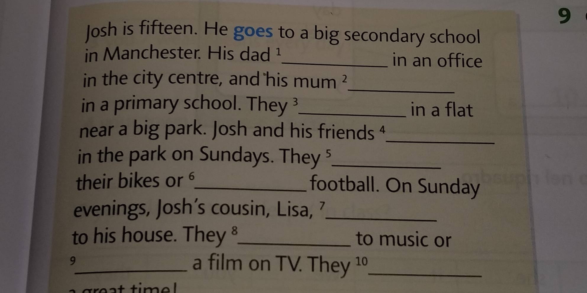 Josh is fifteen. He goes to a big secondary school 
in Manchester. His dad ¹_ in an office 
in the city centre, and his mum ²_ 
in a primary school. They3_ 
in a flat 
near a big park. Josh and his friends 4 _ 
in the park on Sundays. They 5 _ 
their bikes or_ 
football. On Sunday 
evenings, Josh’s cousin, Lisa, 7 _ 
to his house. They 8_ to music or 
9_ a film on TV. They 10_