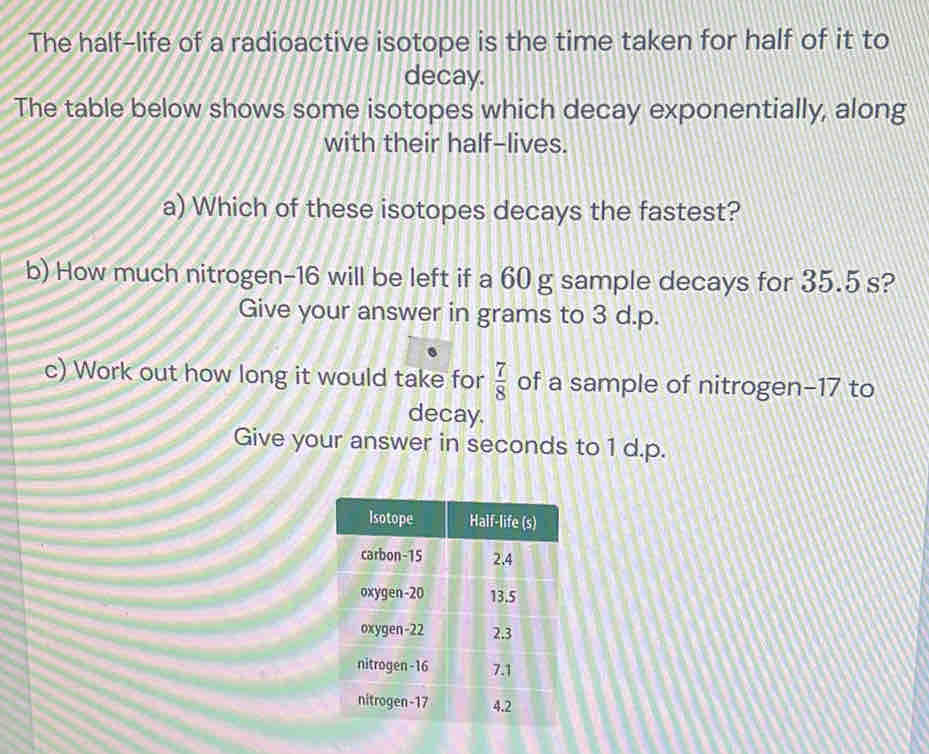 The half-life of a radioactive isotope is the time taken for half of it to 
decay. 
The table below shows some isotopes which decay exponentially, along 
with their half-lives. 
a) Which of these isotopes decays the fastest? 
b) How much nitrogen- 16 will be left if a 60 g sample decays for 35.5 s? 
Give your answer in grams to 3 d.p. 
c) Work out how long it would take for  7/8  of a sample of nitrogen- 17 to 
decay. 
Give your answer in seconds to 1 d.p.