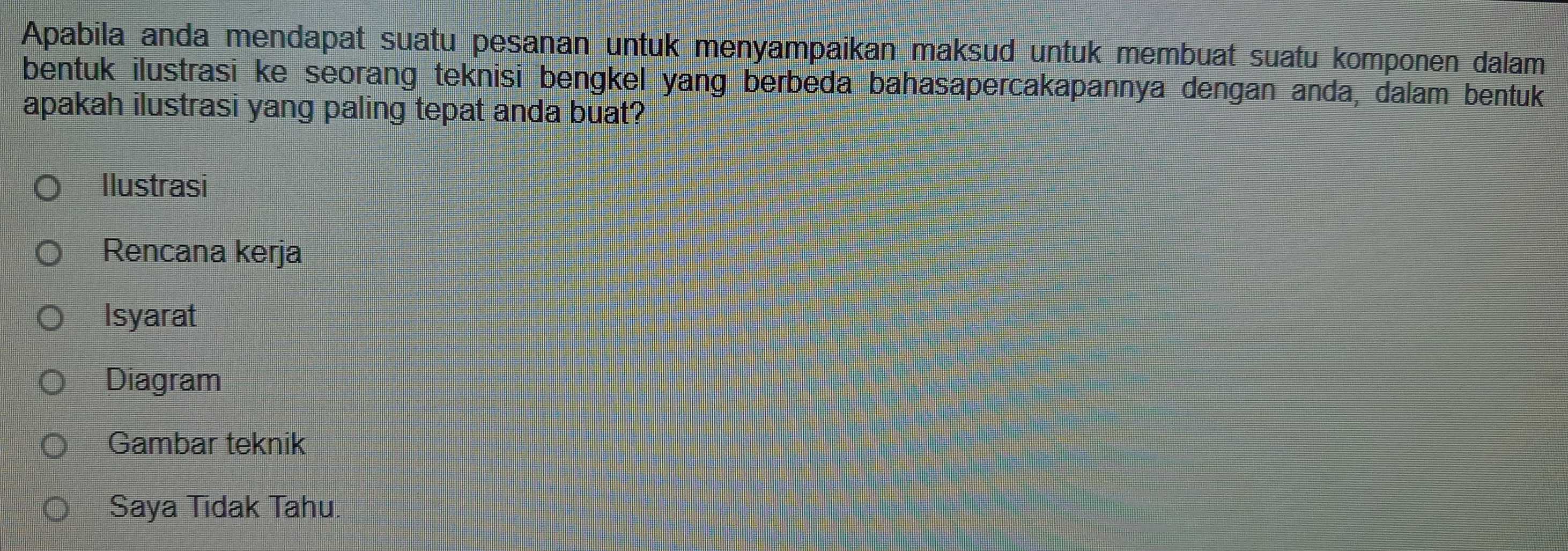 Apabila anda mendapat suatu pesanan untuk menyampaikan maksud untuk membuat suatu komponen dalam
bentuk ilustrasi ke seorang teknisi bengkel yang berbeda bahasapercakapannya dengan anda, dalam bentuk
apakah ilustrasi yang paling tepat anda buat?
Ilustrasi
Rencana kerja
Isyarat
Diagram
Gambar teknik
Saya Tidak Tahu.