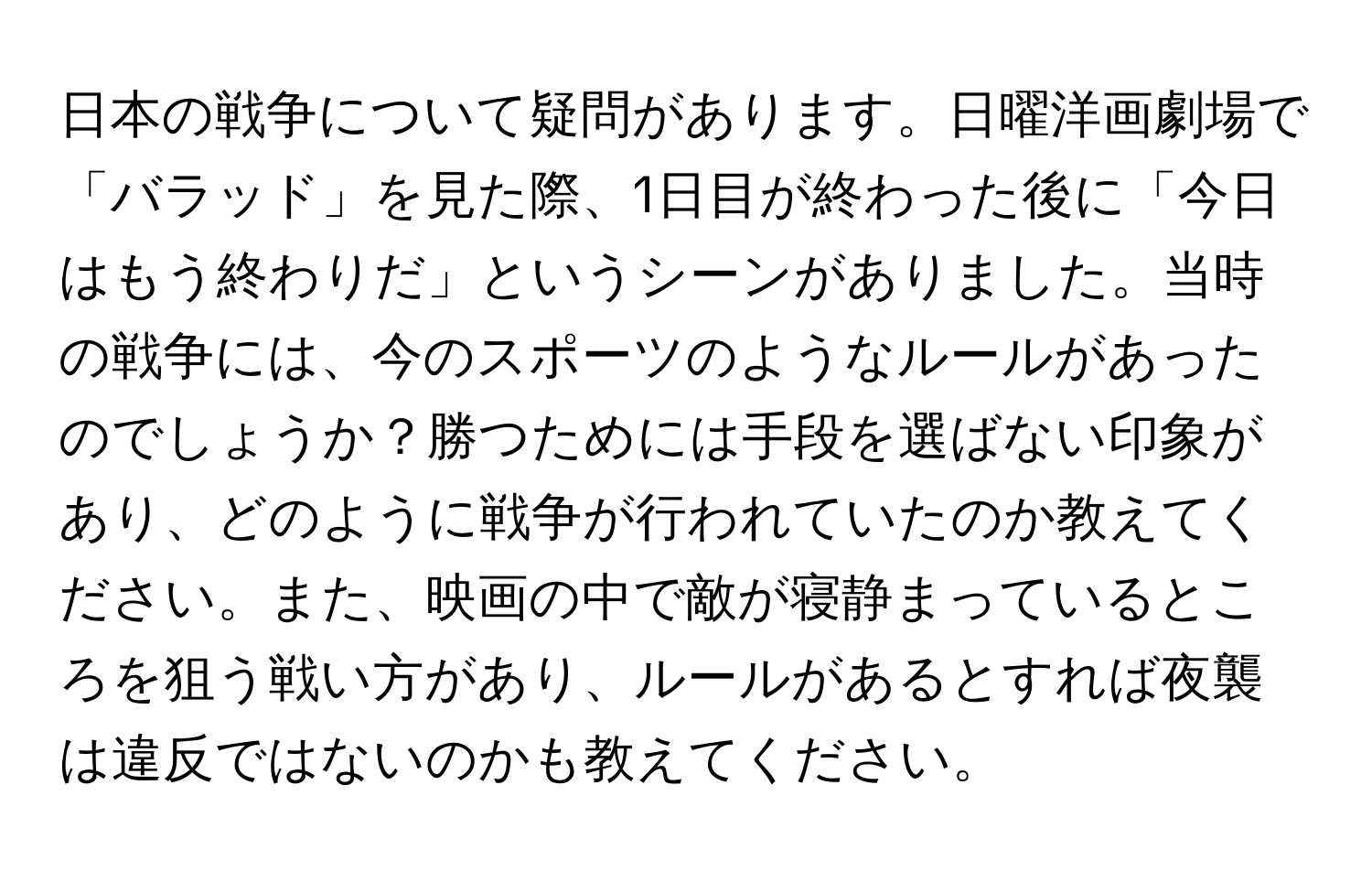 日本の戦争について疑問があります。日曜洋画劇場で「バラッド」を見た際、1日目が終わった後に「今日はもう終わりだ」というシーンがありました。当時の戦争には、今のスポーツのようなルールがあったのでしょうか？勝つためには手段を選ばない印象があり、どのように戦争が行われていたのか教えてください。また、映画の中で敵が寝静まっているところを狙う戦い方があり、ルールがあるとすれば夜襲は違反ではないのかも教えてください。