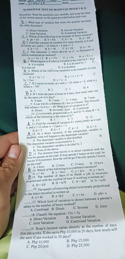 Date_ Score_
SUMMATIVE TEST ON MATH 9 Q2 (WEEK 1 & 2)
Directions: Read the questions very carefully and write the letter
of the correct answer on the space provided before each item
1. What type of variation that when one quantity increases
the other decreases?
A Direct Variation B Inverse Variation
C. Joint Variation D. Combined Variation
_2. Which of the following is an example of direct variation?
A. ab=10 B. b=8/a C
3. Find the constant of variation if α varies directly as h and b=7a D. a=4/b
inversely as c and a=12 when b=2 and c=3 D. k=30
A. k=12 B k=18 C k=24
C_4. The statement "y varies directly as x' is illustrated in 
which mathematical sentence? D y=5+x
N y=5x+2 B y=5/x C. y=5x
5. What happen to h when g is tripled in the relation h - k g?
_A. h is tripled B. h is divided by 3 C.
h is halved D. h is doubled
variation? 6. Which of the following equations is an example of joint
A y=3x+z B. y+x+z=0 C.
3y=5xz D y=x-z x=6 what is y
_7. If y varies inversely as x and y=25 when
when x=50? C. 3
A. 1 B. 2 D. 4
_
8. If 3 men can paint a house in 8 days, how many men can
do the same job in 6 days?
A. 4 men B. 5 men C. 6 men D. 7 men
9. A car travels a distance of c km in h hours. The formula
_that relates c to h is c=kh. What kind of variation is it?
A. Direct B. InverseC. Joint D. Combined
10. Q is inversely proportional to R, and Q^(-9) when R=4,
which of the following is the value of Q ? D. 12
A. 1/3 B. 3 C. 9
_
11. Find the constant of variation if 2 varies jointly as w and
v, and z=12 when w=2 and v=3 D k=6
A. k=2 B k=3 C
12. In a direct variation, if the independent variable is k=4
doubled, what will happen to the dependent variable? B.
A. The dependent variable is also doubled
The dependent variable is increased by 2
C. The dependent variable is divided by 2
D. None of the above
13. The distance Jose travels is in direct variation with the
time he spends on the road. If Jose spends 5 hours on the road, he
travels 30 kilometers. How far will he go if he only spends 3 hours
on the road? B. 12 kms C. 15 kms D. 18 kms
A. 6 kms
14. Which of the following is a combined variation?
A y=kz B y=kxz C.
_15. The number of days D to finish a job is inversely y=k/x D y=k x/z
_proportional with the number of men N working is written as?
A. D=kN B. D=k/N C. N=kD D. N=k/D
_
16. The speed s of a moving object is inversely proportional
to the time t travelled is written as D. s/k=s
A. s=kt B s=k/t C. t=ks
_17. Which kind of variation is shown between a person’s
salary to the number of hours worked? D. Joint
A. Combined B. Direct C. Inverse
_18. Classify the equation: 15x=3y
A. Direct Variation B. Inverse Variation
C. Joint Variation D. Combined Variation
19. Rosa's income varies directly as the number of days
that she works. If she earns Php 10,000 in 20 days, how much will
she earn if she worked in 30 days?
A. Php 10,000 B. Php 15,000
C. Php 20,000 D. Php 25,000