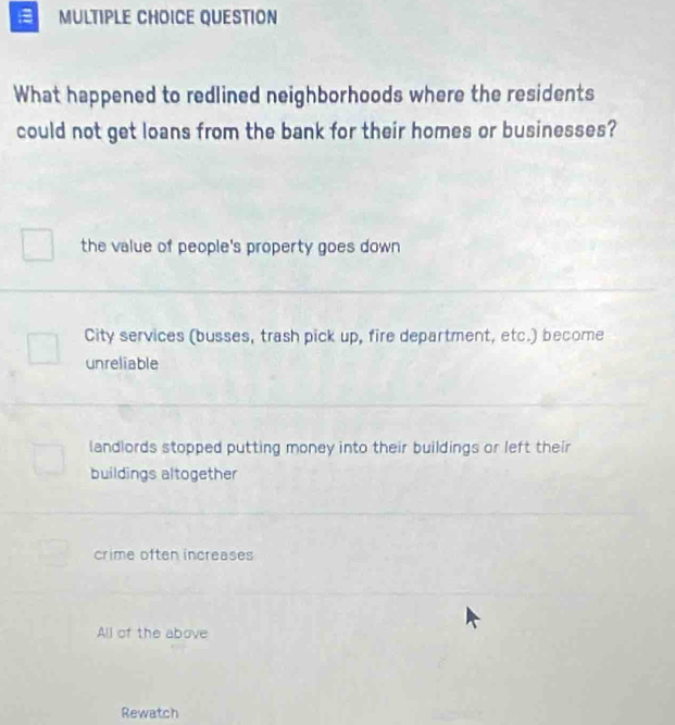 QUESTION
What happened to redlined neighborhoods where the residents
could not get loans from the bank for their homes or businesses?
the value of people's property goes down
City services (busses, trash pick up, fire department, etc.) become
unreliable
landlords stopped putting money into their buildings or left their
buildings altogether
crime often increases
All of the above
Rewatch