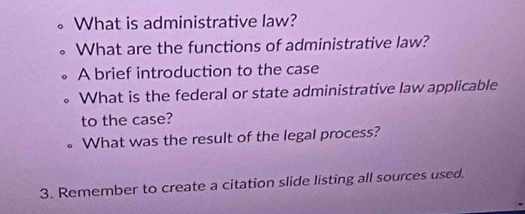 What is administrative law? 
What are the functions of administrative law? 
A brief introduction to the case 
What is the federal or state administrative law applicable 
to the case? 
What was the result of the legal process? 
3. Remember to create a citation slide listing all sources used.