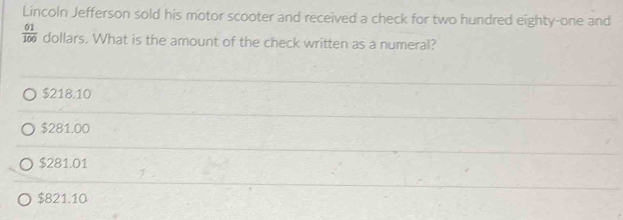 Lincoln Jefferson sold his motor scooter and received a check for two hundred eighty-one and
 01/100  dollars. What is the amount of the check written as a numeral?
$218.10
$281.00
$281.01
$821.10