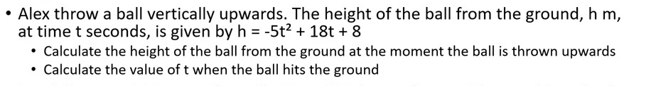 Alex throw a ball vertically upwards. The height of the ball from the ground, h m, 
at time t seconds, is given by h=-5t^2+18t+8
Calculate the height of the ball from the ground at the moment the ball is thrown upwards 
Calculate the value of t when the ball hits the ground