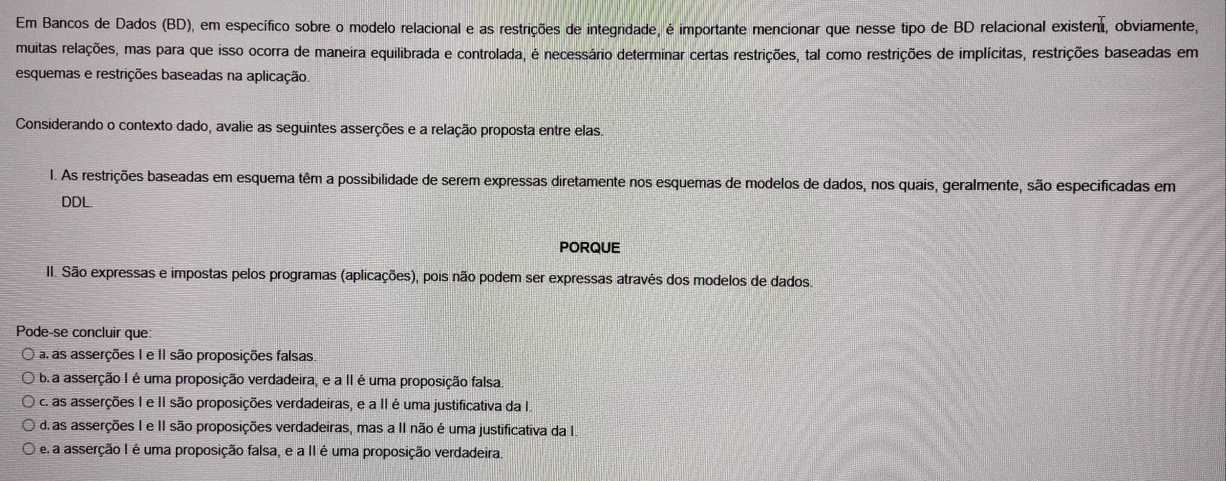 Em Bancos de Dados (BD), em específico sobre o modelo relacional e as restrições de integridade, é importante mencionar que nesse tipo de BD relacional existent, obviamente,
muitas relações, mas para que isso ocorra de maneira equilibrada e controlada, é necessário determinar certas restrições, tal como restrições de implícitas, restrições baseadas em
esquemas e restrições baseadas na aplicação
Considerando o contexto dado, avalie as seguintes asserções e a relação proposta entre elas.
1. As restrições baseadas em esquema têm a possibilidade de serem expressas diretamente nos esquemas de modelos de dados, nos quais, geralmente, são especificadas em
DDL.
PORQUE
II. São expressas e impostas pelos programas (aplicações), pois não podem ser expressas através dos modelos de dados.
Pode-se concluir que:
a. as asserções I e II são proposições falsas
bra asserção I é uma proposição verdadeira, e a II é uma proposição falsa
c. as asserções I e II são proposições verdadeiras, e a II é uma justificativa da I.
d. as asserções I e II são proposições verdadeiras, mas a II não é uma justificativa da I.
e a asserção I é uma proposição falsa, e a II é uma proposição verdadeira.