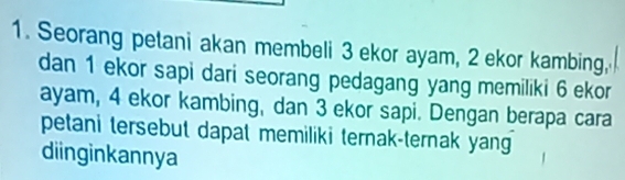 Seorang petani akan membeli 3 ekor ayam, 2 ekor kambing, 
dan 1 ekor sapi dari seorang pedagang yang memiliki 6 ekor 
ayam, 4 ekor kambing, dan 3 ekor sapi. Dengan berapa cara 
petani tersebut dapat memiliki ternak-ternak yang 
diinginkannya