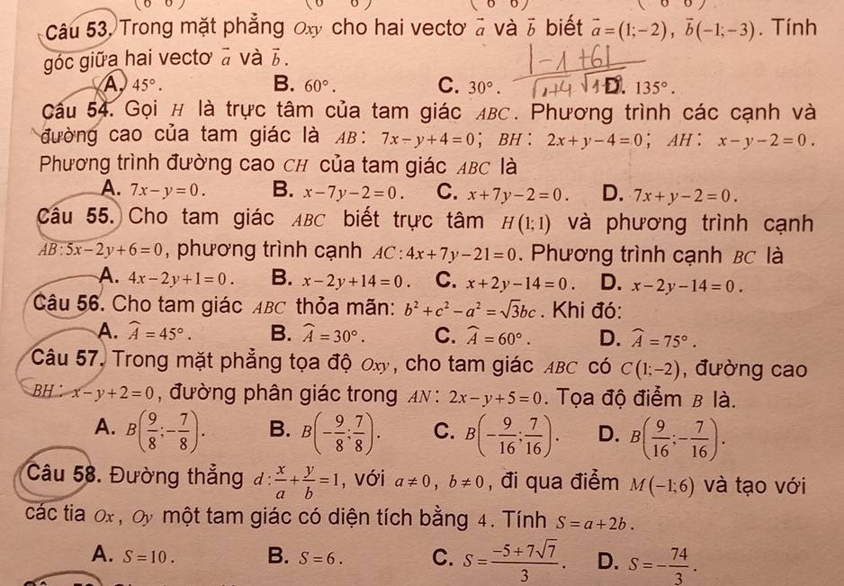 100
00/
Câu 53, Trong mặt phẳng 0x cho hai vectơ à và vector b biết vector a=(1;-2),vector b(-1;-3). Tính
góc giữa hai vecto à và b 5
45°.
B. 60°. C. 30°. 135°.
Cầu 54. Gọi # là trực tâm của tam giác ABC. Phương trình các cạnh và
đường cao của tam giác là AB: 7x-y+4=0 ； BH : 2x+y-4=0 ； AH : x-y-2=0.
Phương trình đường cao ch của tam giác ABC là
A. 7x-y=0. B. x-7y-2=0. C. x+7y-2=0. D. 7x+y-2=0.
Câu 55. Cho tam giác ABC biết trực tâm H(1;1) và phương trình cạnh
AB:5x-2y+6=0 , phương trình cạnh AC:4x+7y-21=0. Phương trình cạnh BC là
A. 4x-2y+1=0. B. x-2y+14=0. C. x+2y-14=0. D. x-2y-14=0.
Câu 56. Cho tam giác ABC thỏa mãn: b^2+c^2-a^2=sqrt(3)bc. Khi đó:
A. widehat A=45°. B. widehat A=30°. C. widehat A=60°. D. widehat A=75°.
Câu 57, Trong mặt phẳng tọa độ Ox, cho tam giác ABC có C(1;-2) , đường cao
BH： x-y+2=0 , đường phân giác trong AN:2x-y+5=0. Tọa độ điểm B là.
A. B( 9/8 ;- 7/8 ). B. B(- 9/8 : 7/8 ). C. B(- 9/16 ; 7/16 ). D. B( 9/16 ;- 7/16 ).
Câu 58. Đường thẳng d: x/a + y/b =1 , với a!= 0,b!= 0 , đi qua điểm M(-1;6) và tạo với
các tia 0x , Oy một tam giác có diện tích bằng 4. Tính S=a+2b.
A. S=10. B. S=6. C. S= (-5+7sqrt(7))/3 . D. S=- 74/3 .