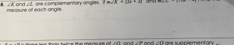 ∠ K and ∠ L are complementary angles. It m∠ K=(3x+3) and 
measure of each angle. 
e lerr than twice the measure of . ∠ O and ∠ P and ∠ O are supplementary