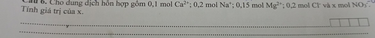 Cau 6. Cho dung dịch hôn hợp gồm 0, 1 mol Ca^(2+) : ; 0, 2 mol Na⁺; 0,15 mol Mg^(2+); 0, 2 mol Cl và x mol NO_3. 
Tính giá trị của x. 
_ 
_